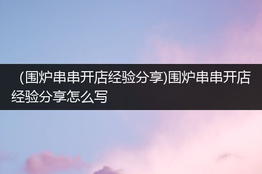 （围炉串串开店经验分享)围炉串串开店经验分享怎么写