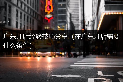 广东开店经验技巧分享（在广东开店需要什么条件）