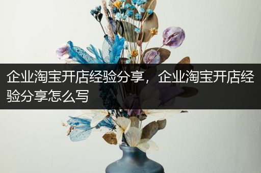 企业淘宝开店经验分享，企业淘宝开店经验分享怎么写