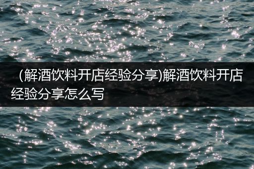 （解酒饮料开店经验分享)解酒饮料开店经验分享怎么写