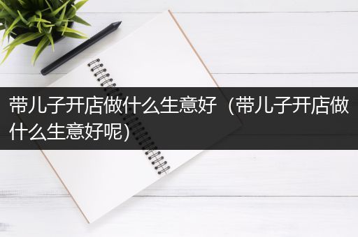 带儿子开店做什么生意好（带儿子开店做什么生意好呢）