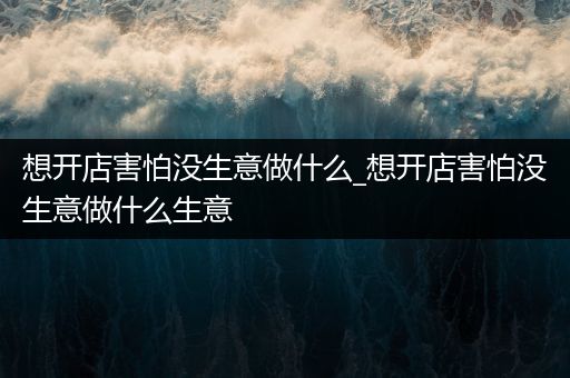 想开店害怕没生意做什么_想开店害怕没生意做什么生意