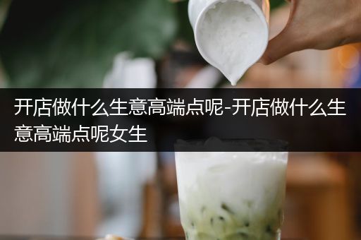 开店做什么生意高端点呢-开店做什么生意高端点呢女生