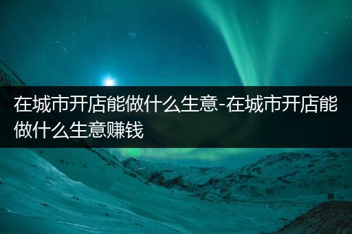 在城市开店能做什么生意-在城市开店能做什么生意赚钱