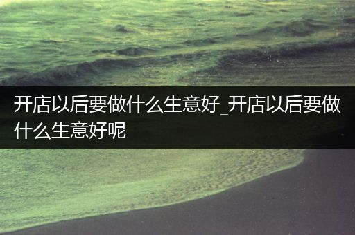 开店以后要做什么生意好_开店以后要做什么生意好呢