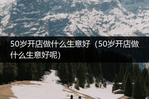 50岁开店做什么生意好（50岁开店做什么生意好呢）