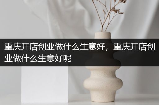 重庆开店创业做什么生意好，重庆开店创业做什么生意好呢