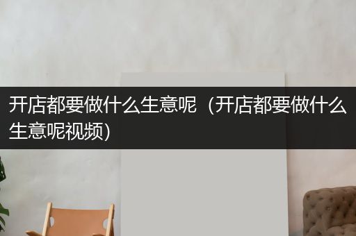 开店都要做什么生意呢（开店都要做什么生意呢视频）