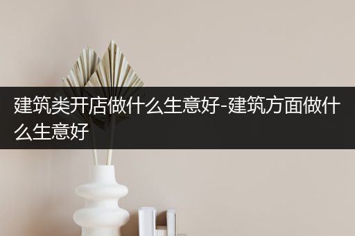 建筑类开店做什么生意好-建筑方面做什么生意好