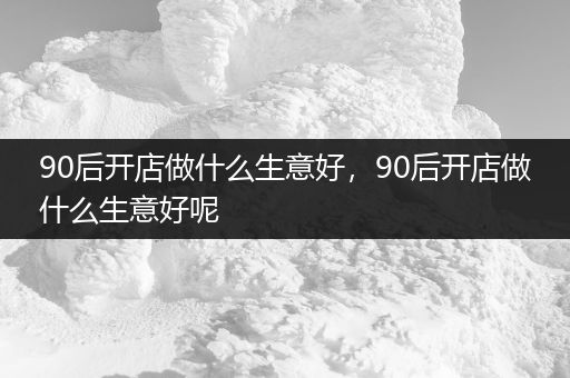 90后开店做什么生意好，90后开店做什么生意好呢