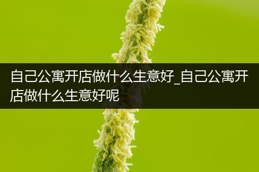 自己公寓开店做什么生意好_自己公寓开店做什么生意好呢