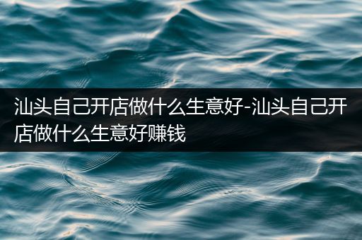 汕头自己开店做什么生意好-汕头自己开店做什么生意好赚钱