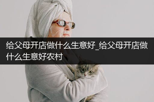 给父母开店做什么生意好_给父母开店做什么生意好农村