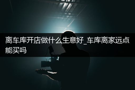 离车库开店做什么生意好_车库离家远点能买吗