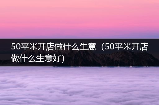 50平米开店做什么生意（50平米开店做什么生意好）