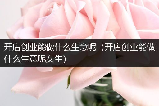 开店创业能做什么生意呢（开店创业能做什么生意呢女生）