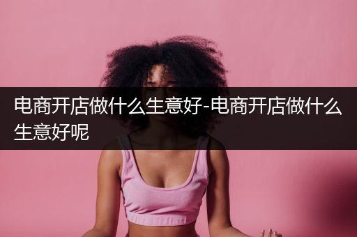 电商开店做什么生意好-电商开店做什么生意好呢