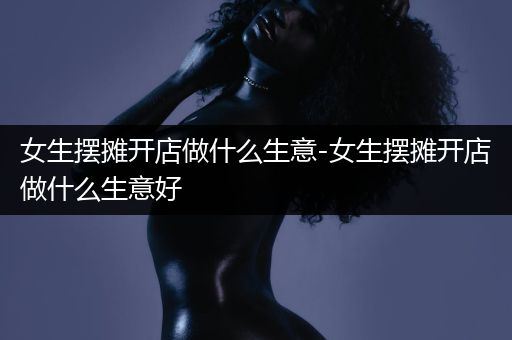 女生摆摊开店做什么生意-女生摆摊开店做什么生意好