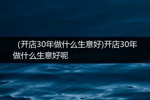 （开店30年做什么生意好)开店30年做什么生意好呢