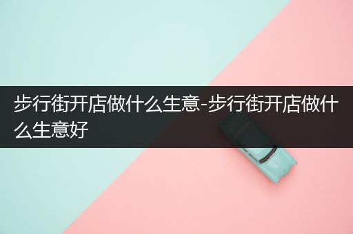 步行街开店做什么生意-步行街开店做什么生意好