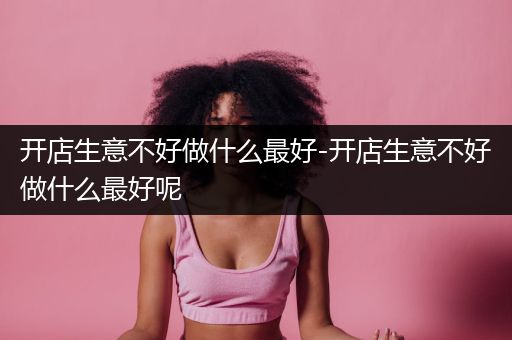 开店生意不好做什么最好-开店生意不好做什么最好呢