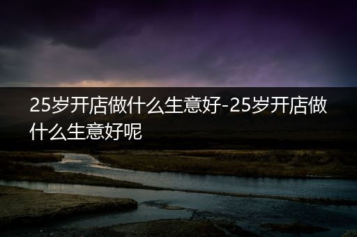 25岁开店做什么生意好-25岁开店做什么生意好呢