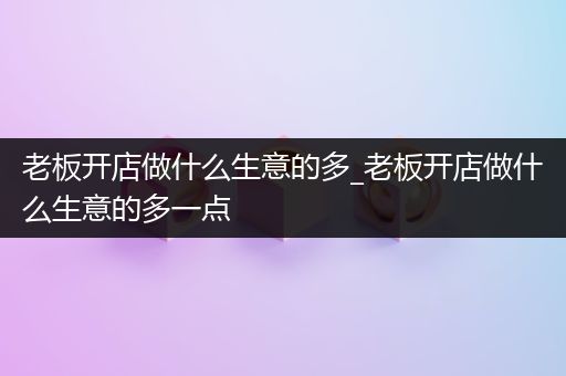 老板开店做什么生意的多_老板开店做什么生意的多一点