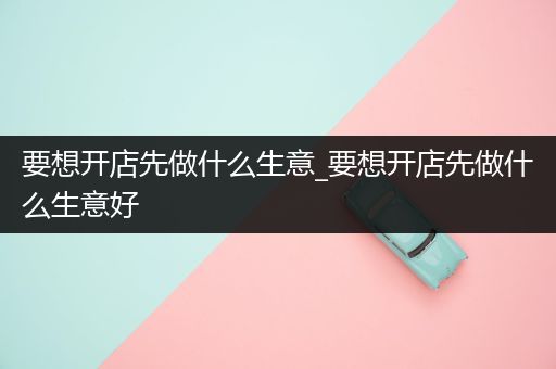 要想开店先做什么生意_要想开店先做什么生意好