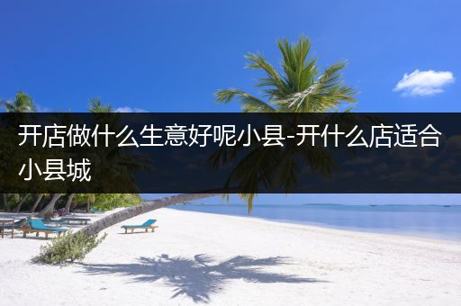 开店做什么生意好呢小县-开什么店适合小县城