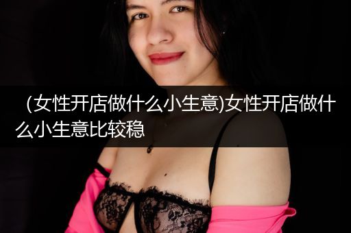 （女性开店做什么小生意)女性开店做什么小生意比较稳