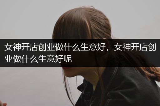 女神开店创业做什么生意好，女神开店创业做什么生意好呢