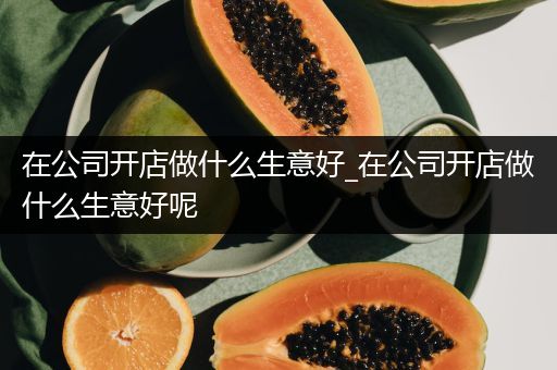 在公司开店做什么生意好_在公司开店做什么生意好呢