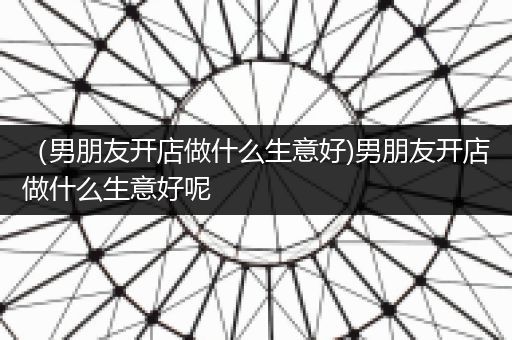 （男朋友开店做什么生意好)男朋友开店做什么生意好呢