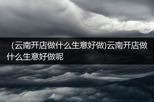 （云南开店做什么生意好做)云南开店做什么生意好做呢