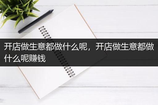 开店做生意都做什么呢，开店做生意都做什么呢赚钱