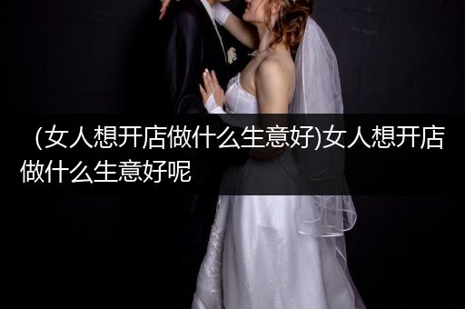 （女人想开店做什么生意好)女人想开店做什么生意好呢