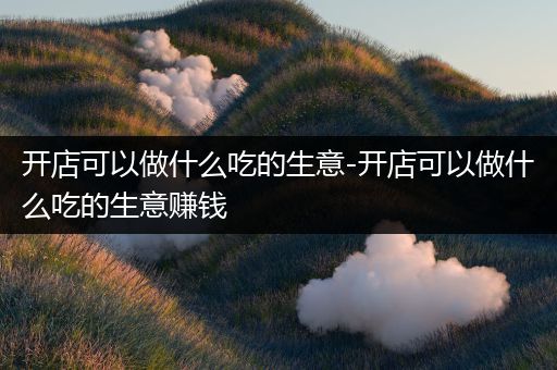 开店可以做什么吃的生意-开店可以做什么吃的生意赚钱