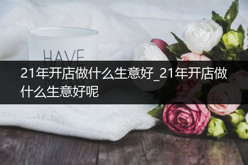 21年开店做什么生意好_21年开店做什么生意好呢